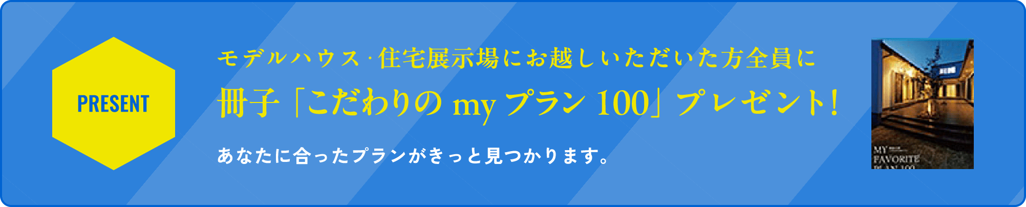 モデルハウス・住宅展示場にお越しいただいた方全員に冊子「こだわりのmyプラン100」プレゼント！